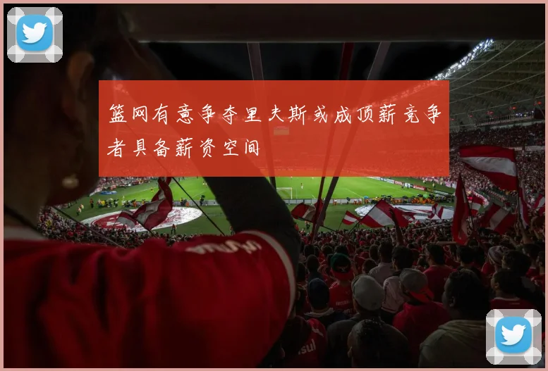 篮网有意争夺里夫斯或成顶薪竞争者具备薪资空间
