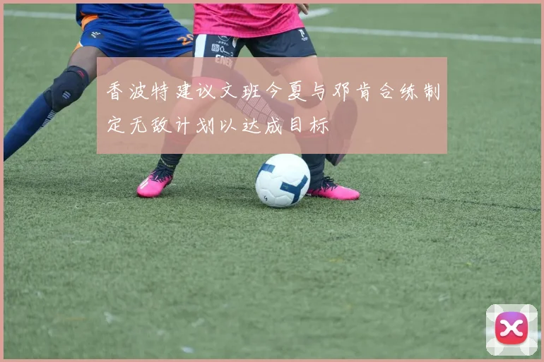 香波特建议文班今夏与邓肯合练制定无敌计划以达成目标