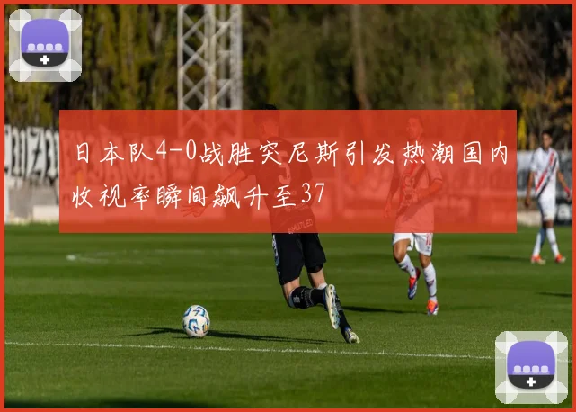 日本队4-0战胜突尼斯引发热潮国内收视率瞬间飙升至37