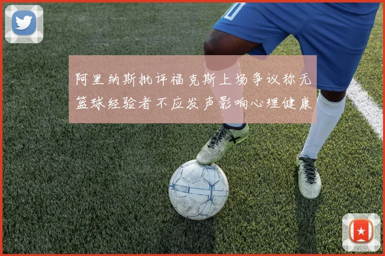 阿里纳斯批评福克斯上场争议称无篮球经验者不应发声影响心理健康