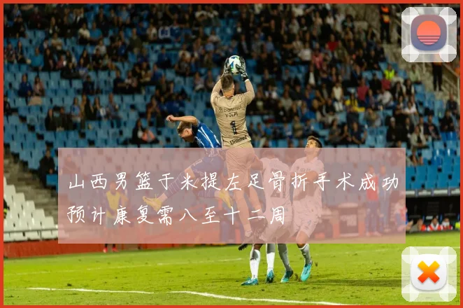 山西男篮于米提左足骨折手术成功预计康复需八至十二周