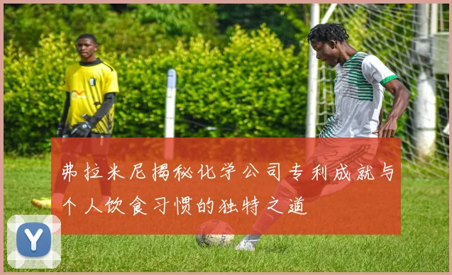 弗拉米尼揭秘化学公司专利成就与个人饮食习惯的独特之道