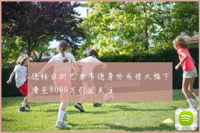 德转分析巴尔韦德身价或将大幅下滑至8000万引发关注