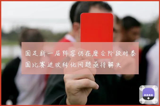 国足新一届阵容仍在磨合阶段对泰国比赛进攻转化问题亟待解决