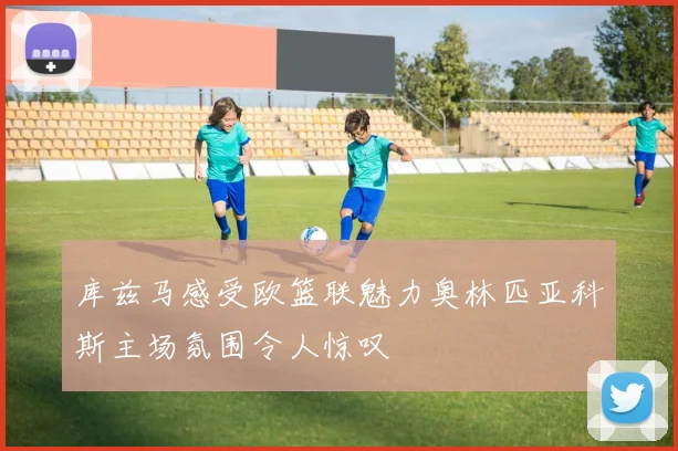 库兹马感受欧篮联魅力奥林匹亚科斯主场氛围令人惊叹