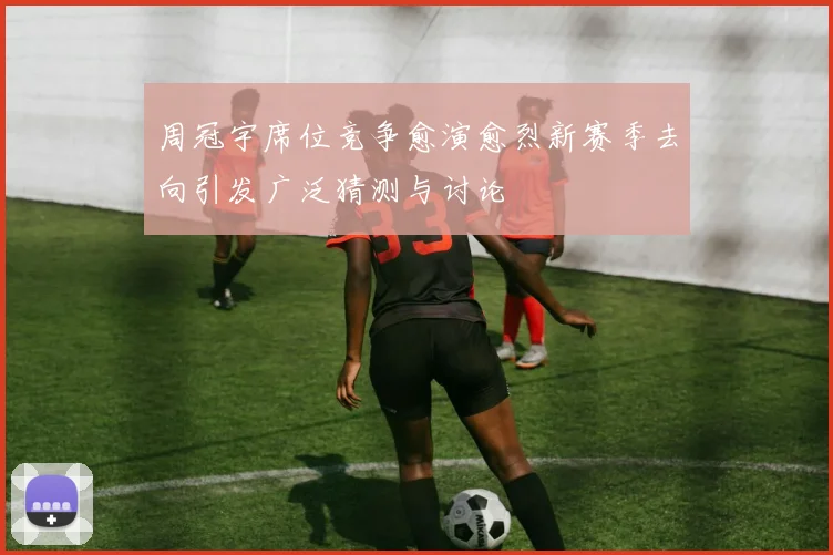 周冠宇席位竞争愈演愈烈新赛季去向引发广泛猜测与讨论
