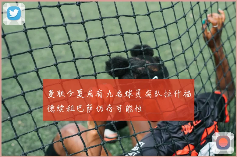 曼联今夏或有九名球员离队拉什福德续租巴萨仍存可能性