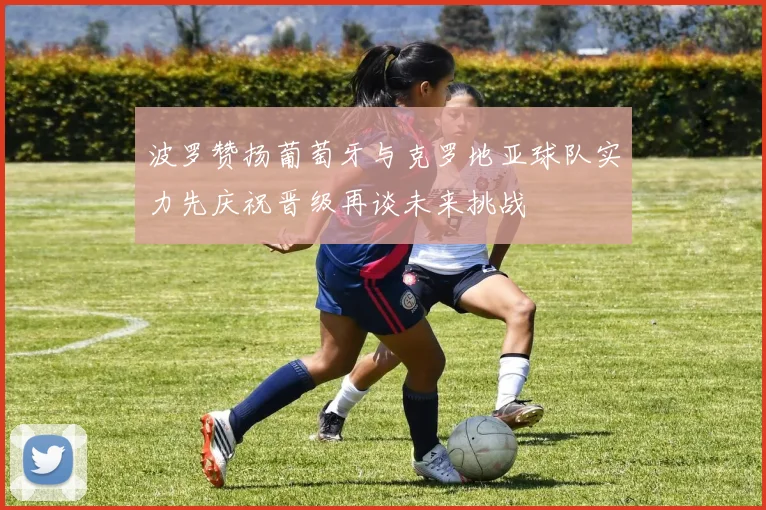 波罗赞扬葡萄牙与克罗地亚球队实力先庆祝晋级再谈未来挑战