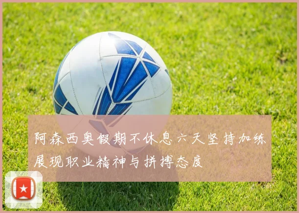 阿森西奥假期不休息六天坚持加练展现职业精神与拼搏态度