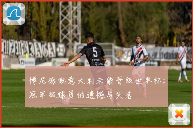 博尼感慨意大利未能晋级世界杯：冠军级球员的遗憾与失落