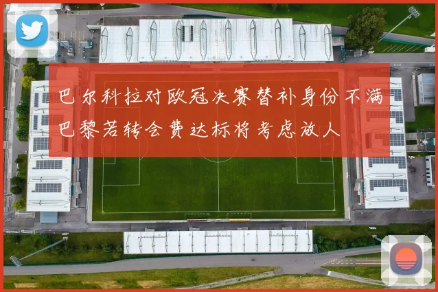 巴尔科拉对欧冠决赛替补身份不满巴黎若转会费达标将考虑放人