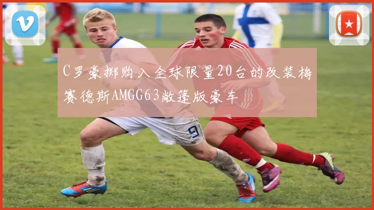 C罗豪掷购入全球限量20台的改装梅赛德斯AMGG63敞篷版豪车