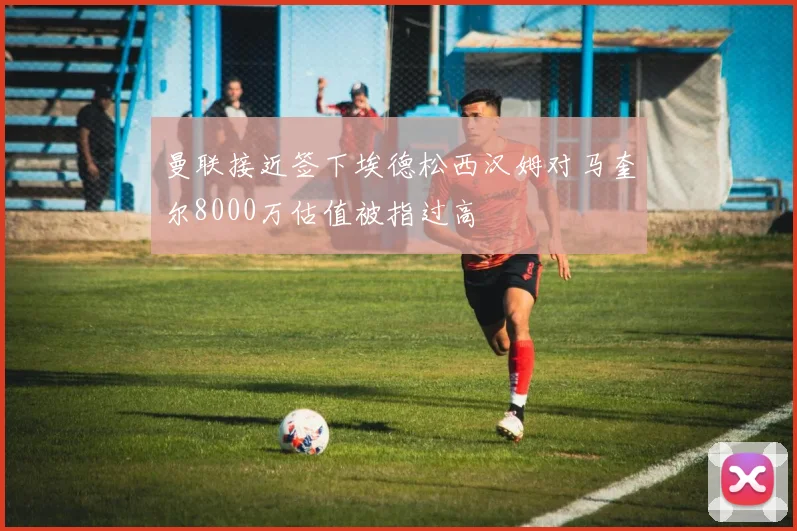 曼联接近签下埃德松西汉姆对马奎尔8000万估值被指过高