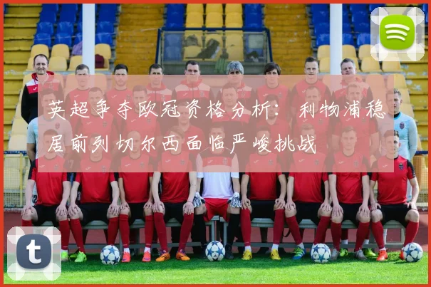 英超争夺欧冠资格分析：利物浦稳居前列切尔西面临严峻挑战