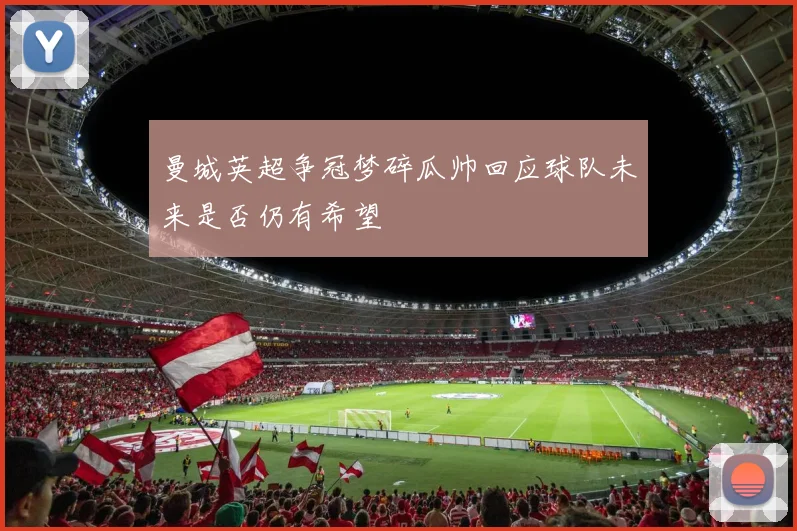 曼城英超争冠梦碎瓜帅回应球队未来是否仍有希望