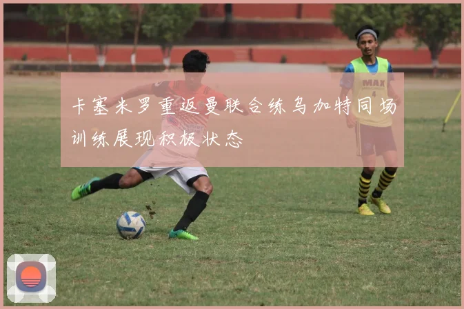 卡塞米罗重返曼联合练乌加特同场训练展现积极状态