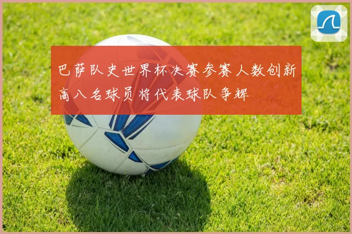 巴萨队史世界杯决赛参赛人数创新高八名球员将代表球队争辉