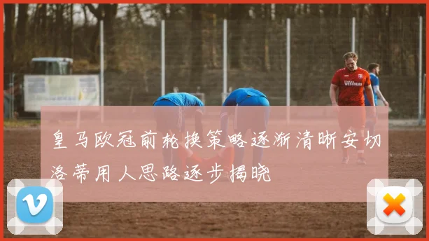 皇马欧冠前轮换策略逐渐清晰安切洛蒂用人思路逐步揭晓